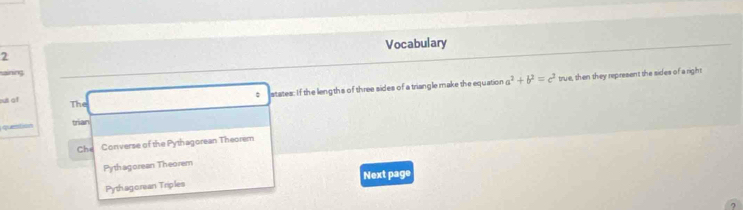 Vocabulary
2
: states: If the lengths of three sides of a triangle make the equation a^2+b^2=c^2 true, then they represent the sides of a right
ut of The
qestion trian
Che Converse of the Pythagorean Theorem
Pythagorean Theorem
Pythagorean Triples Next page
7