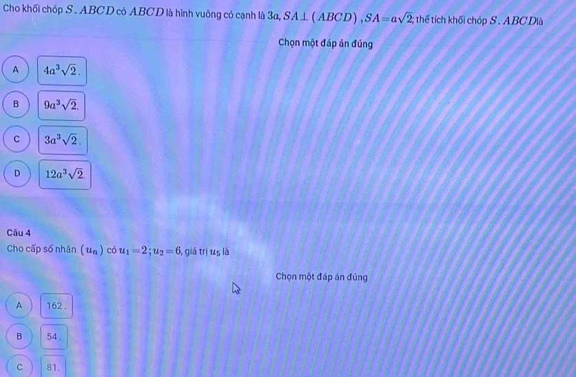 Cho khối chóp S . ABCD có ABCD là hình vuỡng có cạnh là 3a, 1 SA⊥ (ABCD ), SA=asqrt(2); thể tích khối chóp S . ABC Dià
Chọn một đáp án đúng
A 4a^3sqrt(2).
B 9a^3sqrt(2).
C 3a^3sqrt(2).
D 12a^3sqrt(2). 
Câu 4
Cho cấp số nhân (u_n) có u_1=2; u_2=6 5, giá trị u5 là
Chọn một đáp án đúng
A 162.
B 54.
C 81.