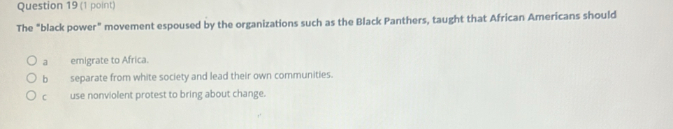 The "black power” movement espoused by the organizations such as the Black Panthers, taught that African Americans should
a emigrate to Africa.
b separate from white society and lead their own communities.
C use nonviolent protest to bring about change.