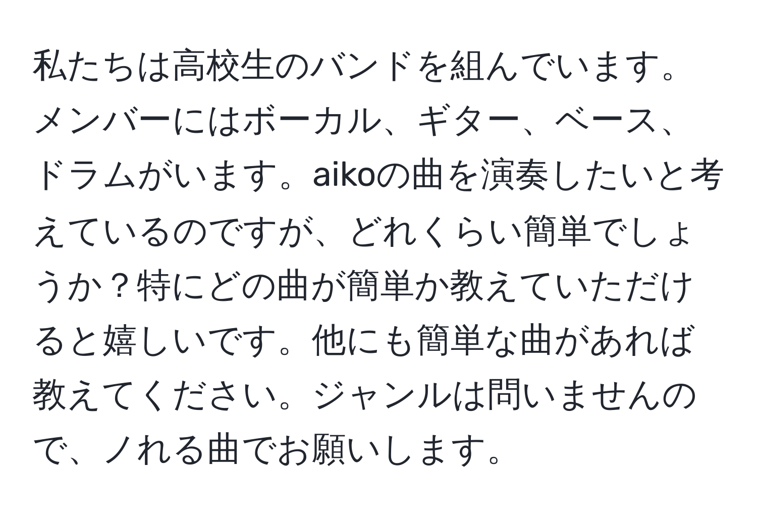 私たちは高校生のバンドを組んでいます。メンバーにはボーカル、ギター、ベース、ドラムがいます。aikoの曲を演奏したいと考えているのですが、どれくらい簡単でしょうか？特にどの曲が簡単か教えていただけると嬉しいです。他にも簡単な曲があれば教えてください。ジャンルは問いませんので、ノれる曲でお願いします。