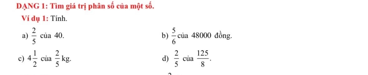 DẠNG 1: Tìm giá trị phân shat 0 của một số. 
Ví dụ 1: Tính. 
a)  2/5  của 40. b)  5/6  của 48000 đồng. 
c) 4 1/2  của  2/5  kg. d)  2/5  của  125/8 .