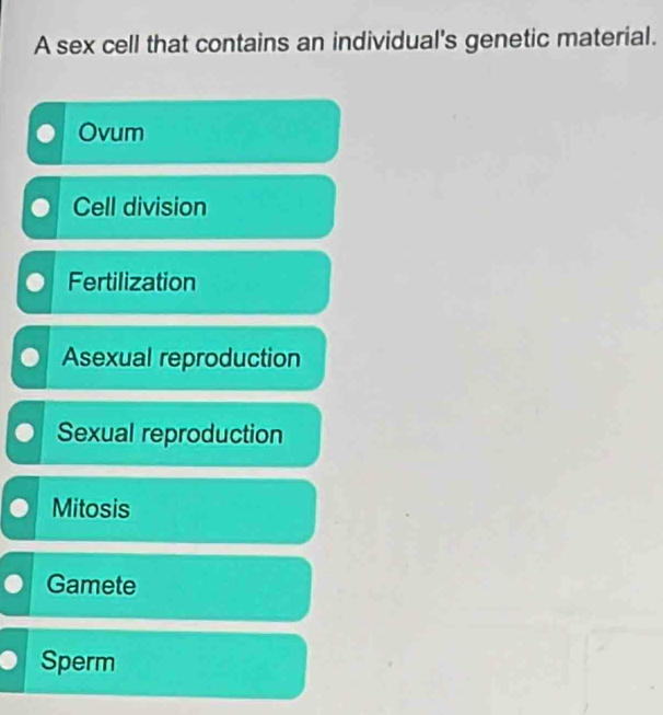 A sex cell that contains an individual's genetic material.
Ovum
Cell division
Fertilization
Asexual reproduction
Sexual reproduction
Mitosis
Gamete
Sperm