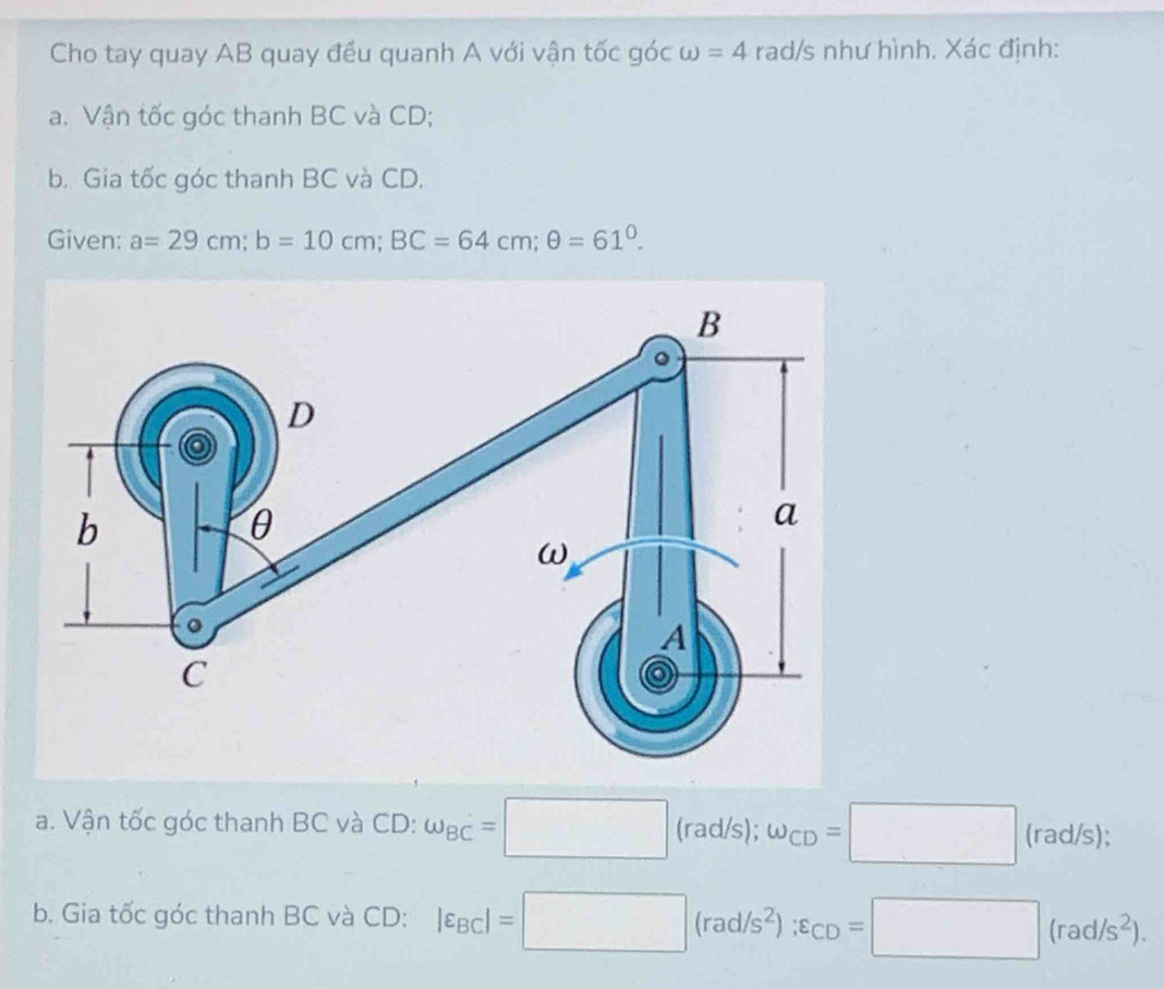 Cho tay quay AB quay đều quanh A với vận tốc góc ω =4 rad/s như hình. Xác định: 
a. Vận tốc góc thanh BC và CD; 
b. Gia tốc góc thanh BC và CD. 
Given: a=29cm; b=10cm; BC=64cm; θ =61^0. 
a. Vận tốc góc thanh BC và CD : omega _BC=□ ( (rad | w_CD=□ (rad/s);
ad/s); 
b. Gia tốc góc thanh BC và CD : |varepsilon _BC|=□ (rad/s^2):varepsilon _CD=□ (rad/s^2).