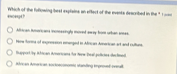 Which of the following best explains an effect of the events described in the * 1 point
excerpt?
African Americans increasingly moved away from urban areas.
New forms of expression emerged in African American art and culture.
Support by African Americans for New Deal policies declined.
African American socioeconomic standing improved overall.