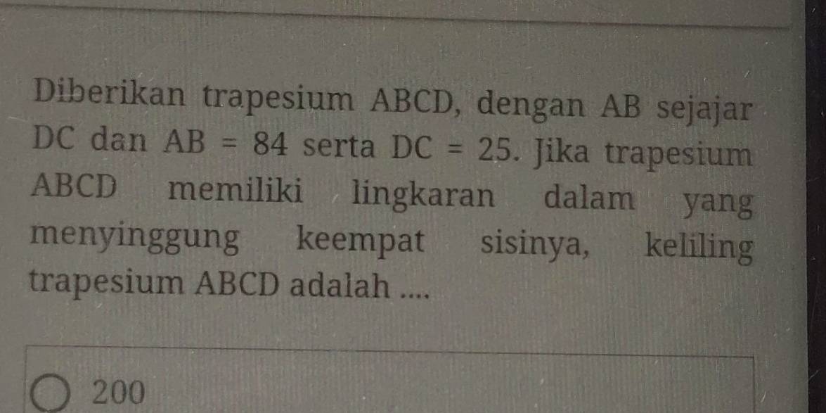 Diberikan trapesium ABCD, dengan AB sejajar
DC dan AB=84 serta DC=25. Jika trapesium
ABCD memiliki lingkaran dalam yang 
menyinggung keempat sisinya, keliling 
trapesium ABCD adalah ....
200