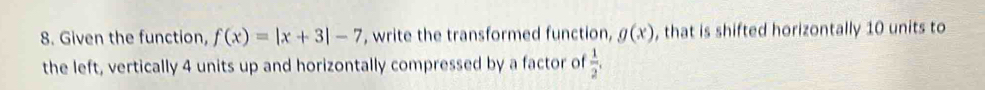 Given the function, f(x)=|x+3|-7 , write the transformed function, g(x) , that is shifted horizontally 10 units to 
the left, vertically 4 units up and horizontally compressed by a factor of  1/2 ,