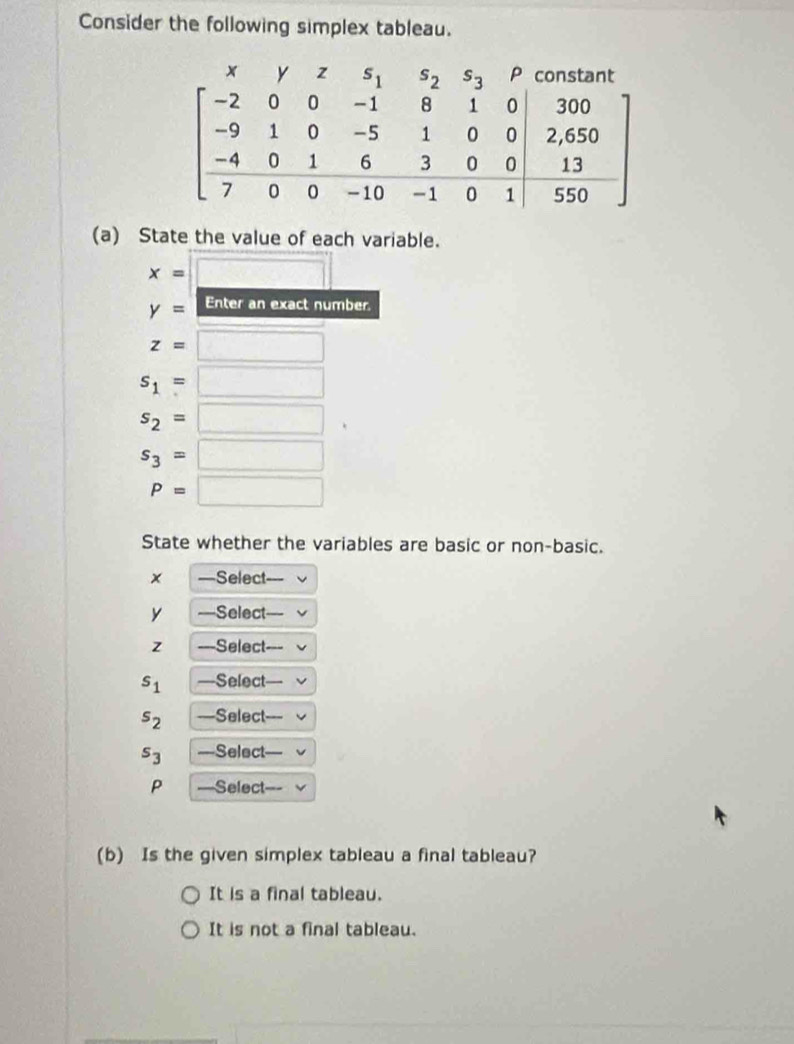 Consider the following simplex tableau.
(a) State the value of each variable.
State whether the variables are basic or non-basic.
× —Select-
y Select
z Select
s_1 —Select
s_2 —Select
s_3 —Select
P —Select
(b) Is the given simplex tableau a final tableau?
It is a final tableau.
It is not a final tableau.