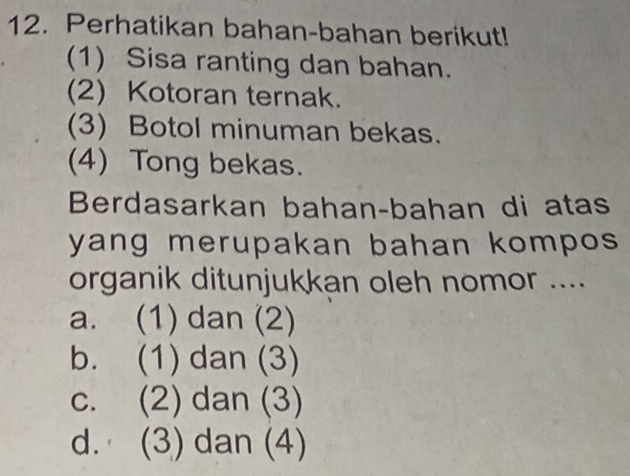 Perhatikan bahan-bahan berikut!
(1) Sisa ranting dan bahan.
(2) Kotoran ternak.
(3) Botol minuman bekas.
(4) Tong bekas.
Berdasarkan bahan-bahan di atas
yang merupakan bahan kompos 
organik ditunjukkan oleh nomor ....
a. (1) dan (2)
b. (1) dan (3)
c. (2) dan (3)
d. (3) dan (4)