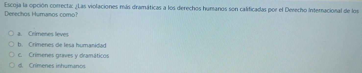 Escoja la opción correcta: ¿Las violaciones más dramáticas a los derechos humanos son calificadas por el Derecho Internacional de los
Derechos Humanos como?
a. Crímenes leves
b. Crímenes de lesa humanidad
c. Crímenes graves y dramáticos
d. Crímenes inhumanos