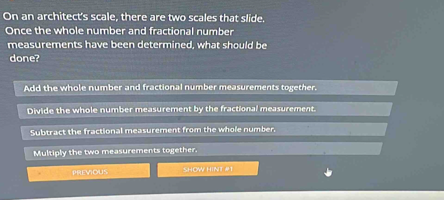 On an architect's scale, there are two scales that slide.
Once the whole number and fractional number
measurements have been determined, what should be
done?
Add the whole number and fractional number measurements together.
Divide the whole number measurement by the fractional measurement.
Subtract the fractional measurement from the whole number.
Multiply the two measurements together.
PREVIOUS SHOW HINT #1