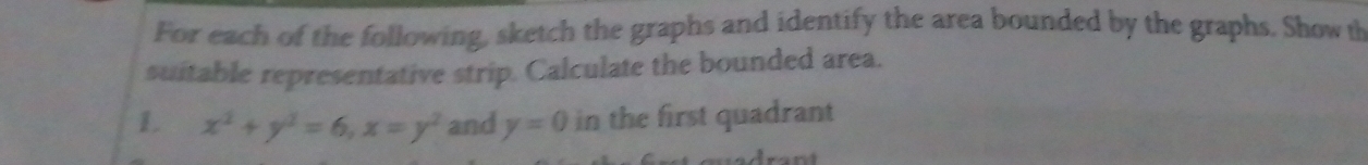 For each of the following, sketch the graphs and identify the area bounded by the graphs. Show th 
suitable representative strip. Calculate the bounded area. 
L x^2+y^2=6, x=y^2 and y=0 in the first quadrant