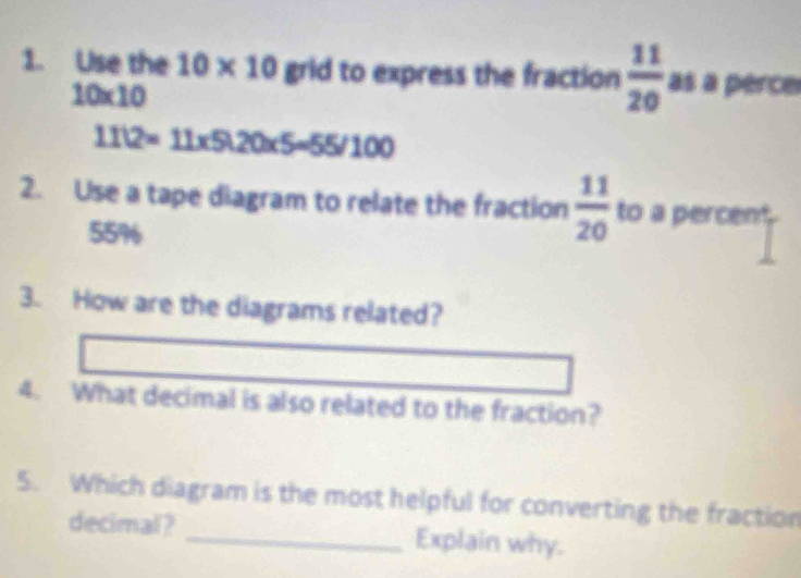 Use the 10* 10 grid to express the fraction  11/20  as a perce
10* 10
1112=11* 5120* 5=55/100
2. Use a tape diagram to relate the fraction  11/20  to a percent
55%
3. How are the diagrams related? 
4. What decimal is also related to the fraction? 
5. Which diagram is the most helpful for converting the fraction 
decimal? _Explain why.