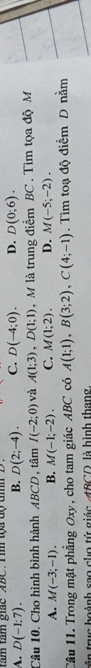 tam tâm giác ABC. T im tọa độ đìh .
A. D(-1:7). D(2;-4). C. D(-4;0). D. D(0;6). 
B.
Câu 10. Cho hình bình hành ABCD , tâm I(-2;0) và A(1;3), D(1;1) , M là trung điểm BC. Tìm tọa độ M
A. M(-3;-1). B. M(-1;-2). C. M(1;2). D. M(-5;-2). 
Câu 11. Trong mặt phẳng Oxy, cho tam giác ABC có A(1;1), B(3;2), C(4;-1). Tìm toạ độ điểm D nằm
tê n truc hoành sao cho tứ giác ABCD, là hình thang