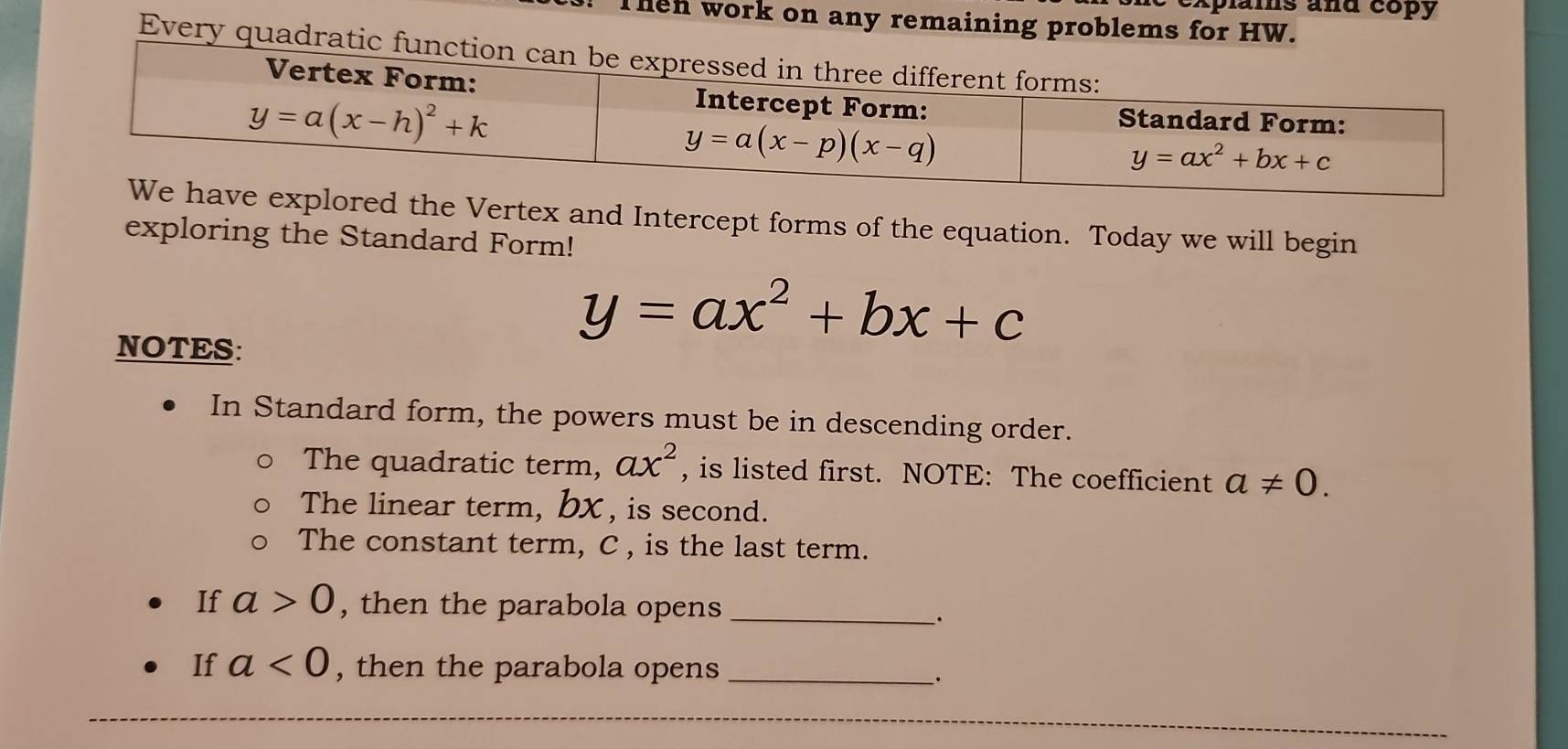 explais and copy
Then work on any remaining problems for HW.
Every quadrati
xplored the Vertex and Intercept forms of the equation. Today we will begin
exploring the Standard Form!
NOTES:
y=ax^2+bx+c
In Standard form, the powers must be in descending order.
The quadratic term, ax^2 , is listed first. NOTE: The coefficient a!= 0.
The linear term, bX , is second.
The constant term, C , is the last term.
If a>0 , then the parabola opens_
、.
If a<0</tex> , then the parabola opens_
_.