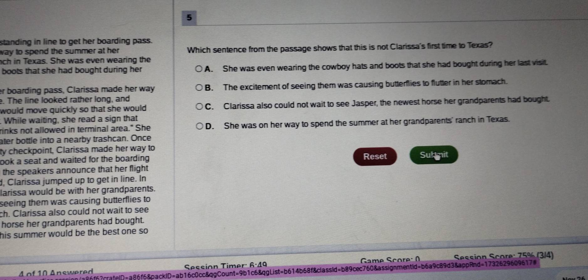 standing in line to get her boarding pass.
way to spend the summer at her . Which sentence from the passage shows that this is not Clarissa's first time to Texas?
nch in Texas. She was even wearing the
boots that she had bought during her A. She was even wearing the cowboy hats and boots that she had bought during her last visit.
er boarding pass, Clarissa made her way B. The excitement of seeing them was causing butterflies to flutter in her stomach.
e. The line looked rather long, and
would move quickly so that she would . C. Clarissa also could not wait to see Jasper, the newest horse her grandparents had bought.
. While waiting, she read a sign that
rinks not allowed in terminal area." She D. She was on her way to spend the summer at her grandparents' ranch in Texas.
ater bottle into a nearby trashcan. Once
ty checkpoint, Clarissa made her way to
Reset
look a seat and waited for the boarding . Sub mit
the speakers announce that her flight 
d, Clarissa jumped up to get in line. In
larissa would be with her grandparents.
seeing them was causing butterflies to
ch. Clarissa also could not wait to see
horse her grandparents had bought.
his summer would be the best one so 
Game Score: Session Score: 75% (3/4)
4 of 10 Answered Session Timer: 6·49
inn/a86f62crafelD=a86f6&packlD=ab16c0cc&qgCount=9b1c6&qgList=b614b68f&classld=b89cec760&assignmentId=b6a9c89d3&appRnd=1732629609617#