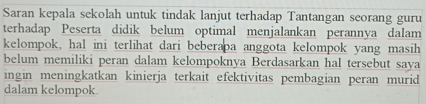 Saran kepala sekolah untuk tindak lanjut terhadap Tantangan seorang guru 
terhadap Peserta didik belum optimal menjalankan perannya dalam 
kelompok, hal ini terlihat dari beberapa anggota kelompok yang masih 
belum memiliki peran dalam kelompoknya Berdasarkan hal tersebut saya 
ingin meningkatkan kinierja terkait efektivitas pembagian peran murid 
dalam kelompok.