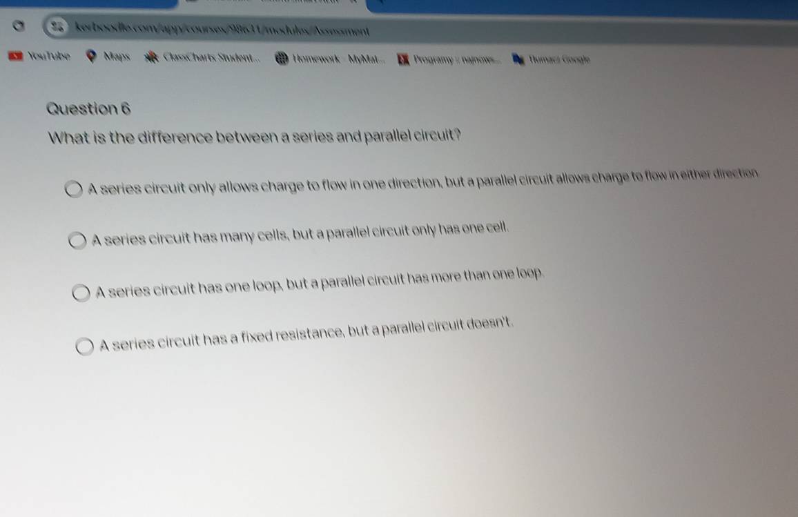 YouTube Maps ClassCharts Student... Homework - MyMat... Programy :: najnow ... Rumacz Gongle
Question 6
What is the difference between a series and parallel circuit?
A series circuit only allows charge to flow in one direction, but a parallel circuit allows charge to flow in either direction
A series circuit has many cells, but a parallel circuit only has one cell.
A series circuit has one loop, but a parallel circuit has more than one loop.
A series circuit has a fixed resistance, but a parallel circuit doesn't.