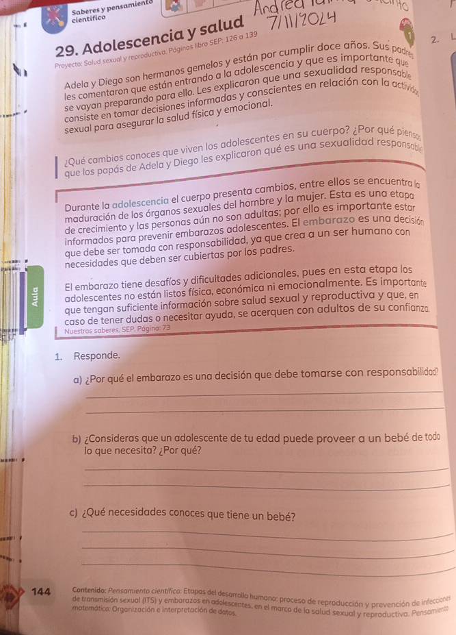 Saberes y pensamient
cientifico
29. Adolescencia y salud
Proyecto: Solud sexual y reproductiva. Páginas libro SEP; 126 a 139
2. L
Adela y Diego son hermanos gemelos y están por cumplir doce años. Sus padre
les comentaron que están entrando a la adolescencia y que es importante que
se vayan preparando para ello. Les explicaron que una sexualidad responsable
consiste en tomar decisiones informadas y conscientes en relación con la activd
sexual para asegurar la salud física y emocional.
¿Qué cambios conoces que viven los adolescentes en su cuerpo? ¿Por qué pienso
que los papás de Adela y Diego les explicaron qué es una sexualidad responsabe
Durante la adolescencia el cuerpo presenta cambios, entre ellos se encuentra la
maduración de los órganos sexuales del hombre y la mujer. Esta es una etapa
de crecimiento y las personas aún no son adultas; por ello es importante estar
informados para prevenir embarazos adolescentes. El embarazo es una decisión
que debe ser tomada con responsabilidad, ya que crea a un ser humano con
necesidades que deben ser cubiertas por los padres.
El embarazo tiene desafíos y dificultades adicionales, pues en esta etapa los
adolescentes no están listos física, económica ni emocionalmente. Es importante
que tengan suficiente información sobre salud sexual y reproductiva y que, en
caso de tener dudas o necesitar ayuda, se acerquen con adultos de su confianza
Nuestros saberes. SEP. Página: 73
1. Responde.
_
a) ¿Por qué el embarazo es una decisión que debe tomarse con responsabilidad?
_
b) ¿Consideras que un adolescente de tu edad puede proveer a un bebé de todo
o que necesita? ¿Por qué?
        
_
_
c) ¿Qué necesidades conoces que tiene un bebé?
     
_
_
_
144  Contenido: Pensamiento científico: Etapas del desarralla humano: proceso de reproducción y prevención de infecciona
de transmisión sexual (ITS) y embarazos en adolescentes, en el marco de la salud sexual y reproductiva. Pensamiento
matemático: Organización e interpretación de datos.