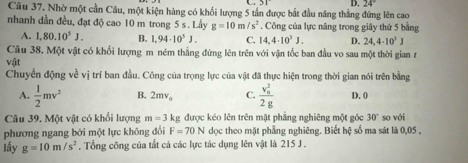 3|
D. 24°
Câu 37. Nhờ một cần Câu, một kiện hàng có khối lượng 5 tấn được bắt đầu nâng thẳng đứng lên cao
nhanh dần đều, đạt độ cao 10 m trong 5 s. Lấy g=10m/s^2 , Công của lực nâng trong giây thứ 5 bằng
A. 1,80.10^5J. B. 1,94· 10^5J. C. 14,4· 10^3J. D. 24,4· 10^3J
Câu 38. Một vật có khối lượng m ném thẳng đứng lên trên với vận tốc ban đầu vo sau một thời gian 7
vật
Chuyển động về vị trí ban đầu. Công của trọng lực của vật đã thực hiện trong thời gian nói trên bằng
B. 2mv_0 C.
A.  1/2 mv^2 frac (v_0)^22g D. 0
Câu 39. Một vật có khối lượng m=3kg được kéo lên trên mặt phẳng nghiêng một góc 30° so với
phương ngang bởi một lực không đổi F=70N dọc theo mặt phẳng nghiêng. Biết hệ số ma sát là 0,05 ,
lấy g=10m/s^2. Tổng công của tất cả các lực tác dụng lên vật là 215 J.