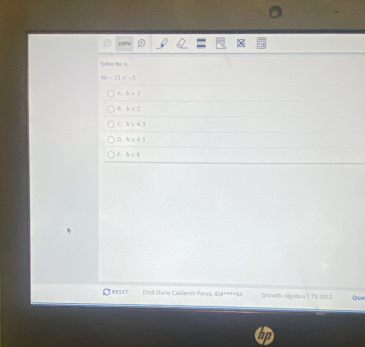 100%
Solve for h.
4 -13
A h>2
B. h<2</tex>
C. h>4.5
D. h<4.5
E. h<8</tex> 
RESET Erick Dario Calderon Perez, ID8^((circ)°°°^(ast)^(ast)^ast) Growth: Algebra 1 TX 2012 Que