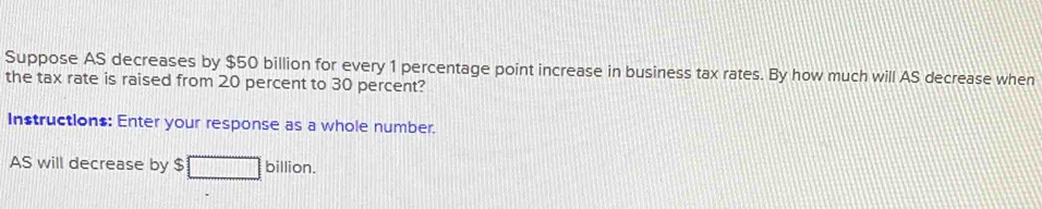 Suppose AS decreases by $50 billion for every 1 percentage point increase in business tax rates. By how much will AS decrease when 
the tax rate is raised from 20 percent to 30 percent? 
Instructions: Enter your response as a whole number. 
AS will decrease by $ billion.