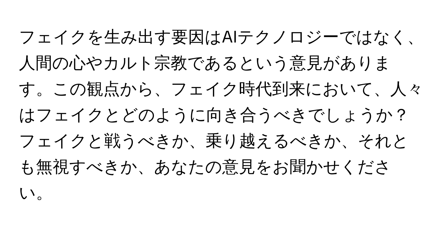 フェイクを生み出す要因はAIテクノロジーではなく、人間の心やカルト宗教であるという意見があります。この観点から、フェイク時代到来において、人々はフェイクとどのように向き合うべきでしょうか？フェイクと戦うべきか、乗り越えるべきか、それとも無視すべきか、あなたの意見をお聞かせください。