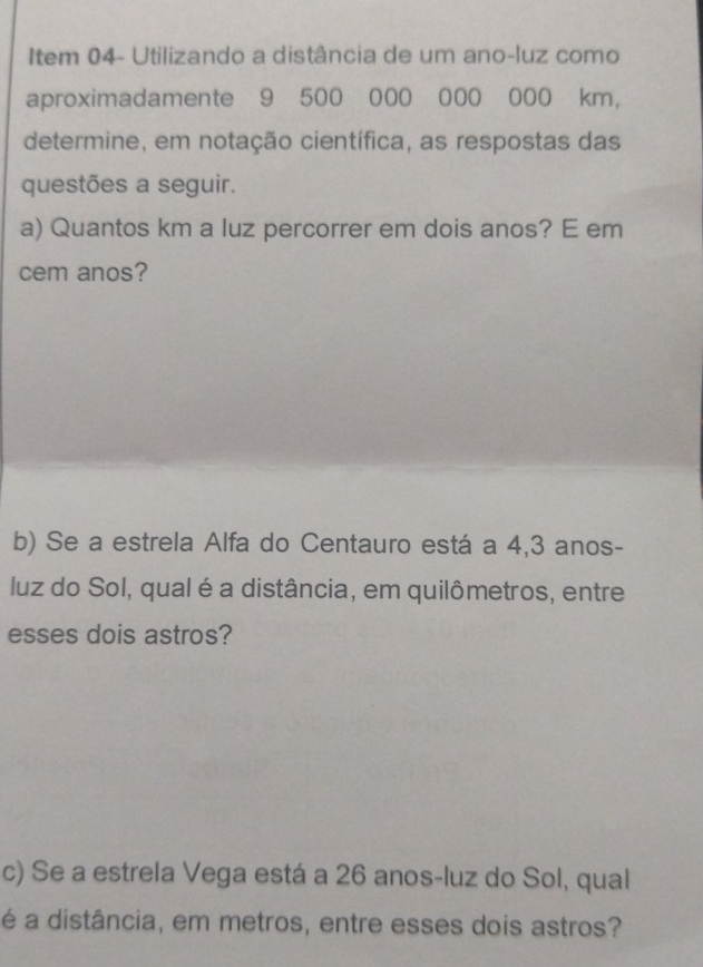 Item 04- Utilizando a distância de um ano-luz como 
aproximadamente 9 500 000 000 000 km, 
determine, em notação científica, as respostas das 
questões a seguir. 
a) Quantos km a luz percorrer em dois anos? E em 
cem anos? 
b) Se a estrela Alfa do Centauro está a 4,3 anos - 
luz do Sol, qual é a distância, em quilômetros, entre 
esses dois astros? 
c) Se a estrela Vega está a 26 anos-luz do Sol, qual 
é a distância, em metros, entre esses dois astros?