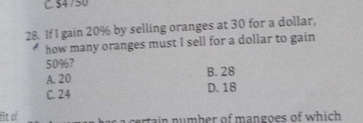 C. $4750
28. If I gain 20% by selling oranges at 30 for a dollar,
how many oranges must I sell for a dollar to gain
50%?
A. 20 B. 28
C. 24 D. 18
fit of tain number of mangoes of which .