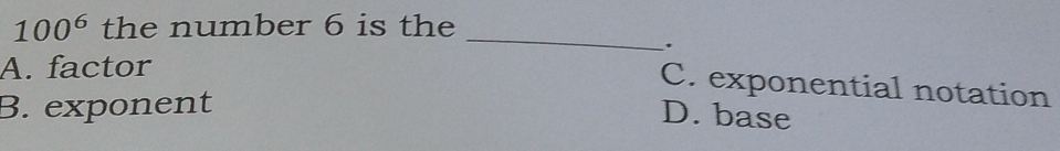 100^6 the number 6 is the
_
.
A. factor
C. exponential notation
B. exponent
D. base