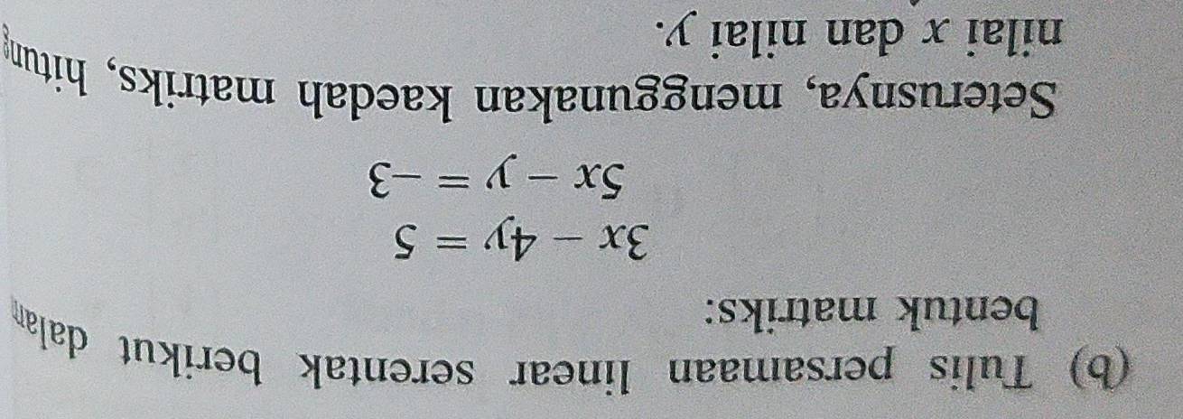 Tulis persamaan linear serentak berikut dalan
bentuk matriks:
3x-4y=5
5x-y=-3
Seterusnya, menggunakan kaedah matriks, hitung
nilai x dan nilai y.