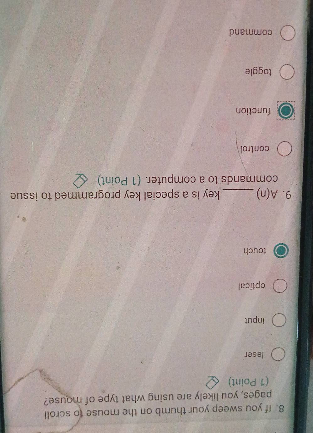 If you sweep your thumb on the mouse to scroll
pages, you likely are using what type of mouse?
(1 Point)
laser
input
optical
touch
9. A(n) _key is a special key programmed to issue
commands to a computer. (1 Point)
control
function
toggle
command