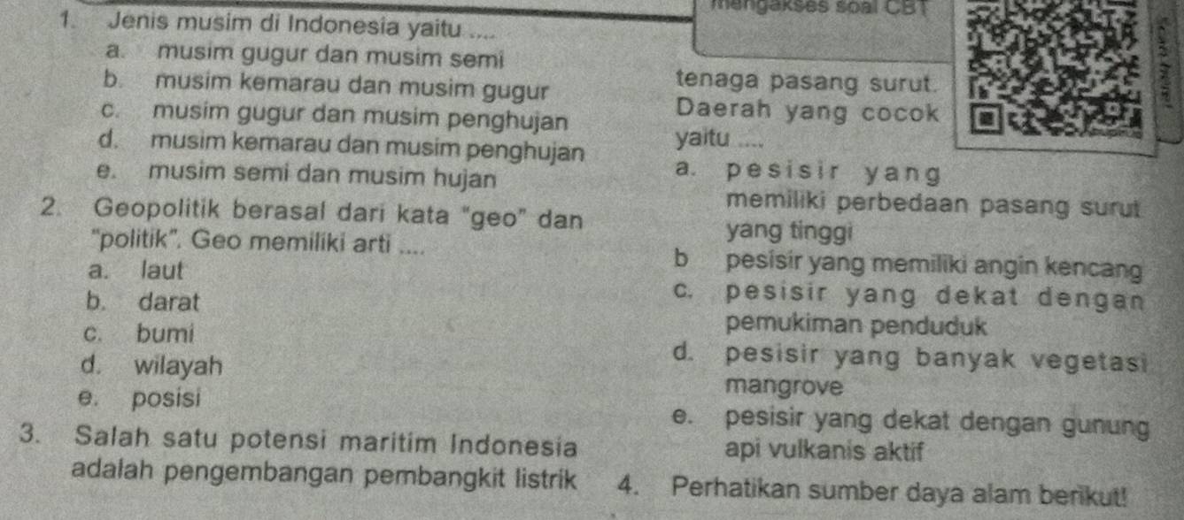 mangakses soal CBT
1. Jenis musim di Indonesia yaitu .
a. musim gugur dan musim semi
b. musim kemarau dan musim gugur
tenaga pasang surut.
Daerah yang cocok
c. musim gugur dan musim penghujan yaitu ....
d. musim kemarau dan musim penghujan a. pesisir y ang
e. musim semi dan musim hujan
memiliki perbedaan pasang surut
2. Geopolitik berasal dari kata “geo” dan
yang tinggi
“politik”. Geo memiliki arti .... bpesisir yang memiliki angin kencan
a. laut c. pesisir yang dekat dengan
b. darat
pemukiman penduduk
c. bumi d. pesisir yang banyak vegetasi
d. wilayah mangrove
e. posisi e. pesisir yang dekat dengan gunung
3. Salah satu potensi maritim Indonesia api vulkanis aktif
adalah pengembangan pembangkit listrik 4. Perhatikan sumber daya alam berikut!