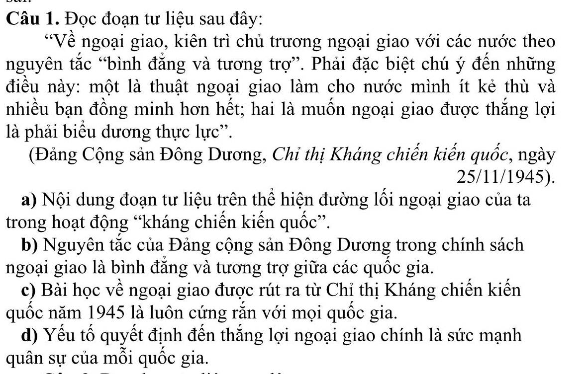 Đọc đoạn tư liệu sau đây: 
*Về ngoại giao, kiên trì chủ trương ngoại giao với các nước theo 
nguyên tắc “bình đăng và tương trợ”. Phải đặc biệt chú ý đến những 
điều này: một là thuật ngoại giao làm cho nước mình ít kẻ thù và 
nhiều bạn đồng minh hơn hết; hai là muốn ngoại giao được thắng lợi 
là phải biểu dương thực lực''. 
(Đảng Cộng sản Đông Dương, Chỉ thị Kháng chiến kiến quốc, ngày 
25/11/1945). 
a) Nội dung đoạn tư liệu trên thể hiện đường lồi ngoại giao của ta 
trong hoạt động “kháng chiến kiến quốc”. 
b) Nguyên tắc của Đảng cộng sản Đông Dương trong chính sách 
ngoại giao là bình đăng và tương trợ giữa các quốc gia. 
c) Bài học về ngoại giao được rút ra từ Chỉ thị Kháng chiến kiến 
quốc năm 1945 là luôn cứng răn với mọi quốc gia. 
d) Yếu tố quyết định đến thắng lợi ngoại giao chính là sức mạnh 
quân sự của mỗi quốc gia.