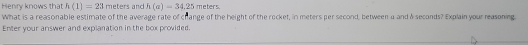 Henry knows that h(1)=23 meters and h(a)=34.25 meters
What is a reasonable estimate of the average rate of change of the height of the rocket, in meters per second, between a and & seconds? Explain your reasoning. 
Enter your answer and explanation in the box provided.