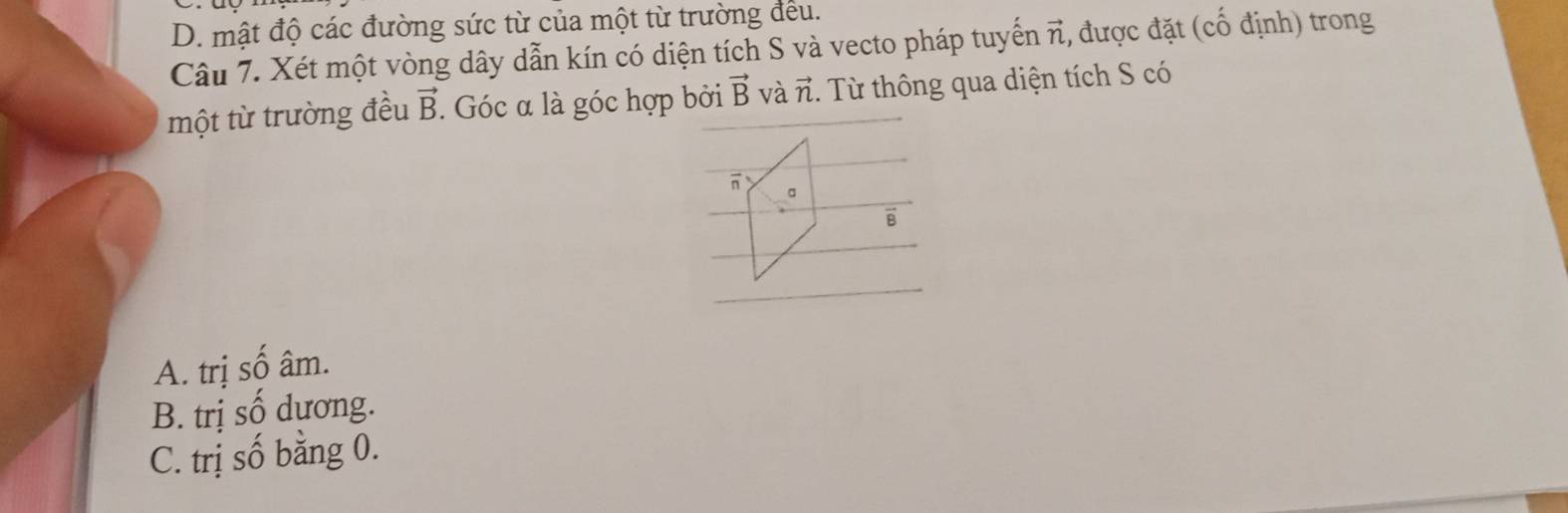 D. mật độ các đường sức từ của một từ trường đều.
Câu 7. Xét một vòng dây dẫn kín có diện tích S và vecto pháp tuyển vector n , được đặt (chat O định) trong
một từ trường đều vector B. : Góc α là góc hợp bởi vector B và vector n. Từ thông qua diện tích S có
A. trị số âm.
B. trị số dương.
C. trị số bằng 0.