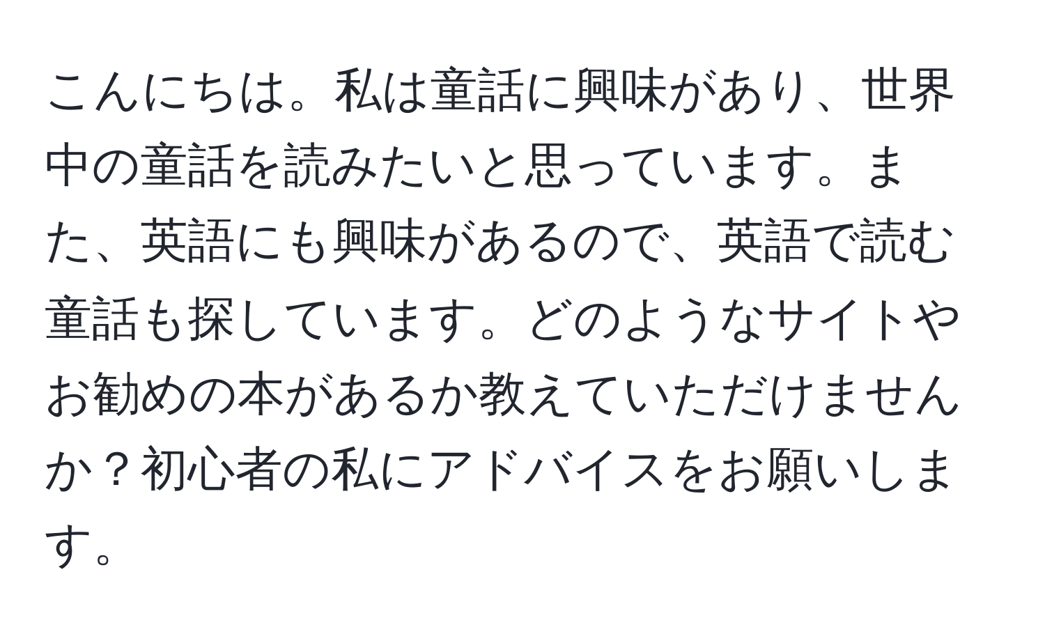 こんにちは。私は童話に興味があり、世界中の童話を読みたいと思っています。また、英語にも興味があるので、英語で読む童話も探しています。どのようなサイトやお勧めの本があるか教えていただけませんか？初心者の私にアドバイスをお願いします。