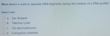 What device is used to separate DNA fragments during the creation of a DNA profile?
Select one:
a. Eye dropper
b. Thermal cycler
c. Gel electraphoresis
d. Fumigation chamber