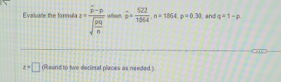 Evalluate the formulia z=frac widehat p-psqrt(frac pq)n when widehat p= 522/1864 . n=1864, p=0.30. and q=1-p
z=□ (Round to two decimal places as needed.)