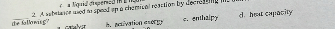 a liquid dispersed in a lqu
2. A substance used to speed up a chemical reaction by decreasing the t
_
a catalyst b. activation energy c. enthalpy d. heat capacity
the following?