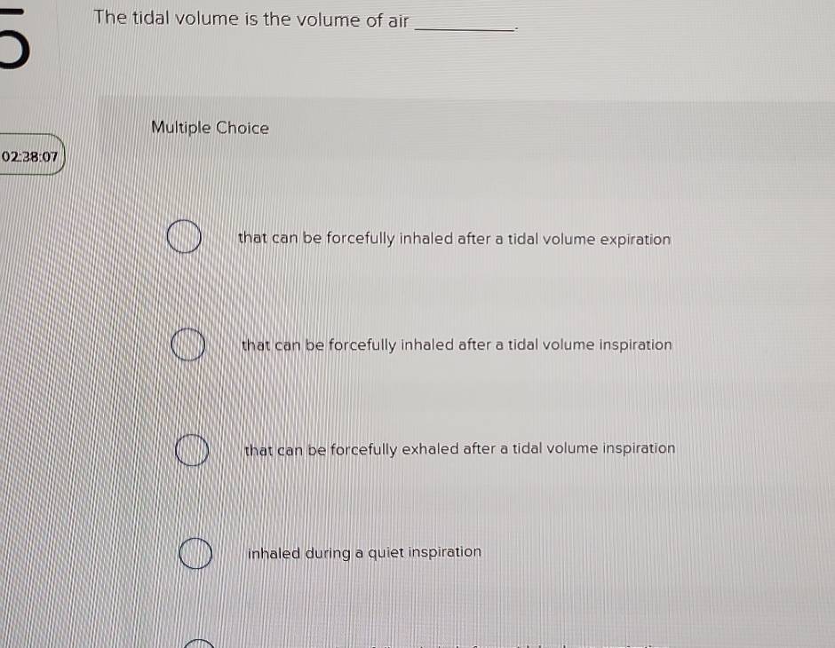 The tidal volume is the volume of air
_
Multiple Choice
02:38:07
that can be forcefully inhaled after a tidal volume expiration
that can be forcefully inhaled after a tidal volume inspiration
that can be forcefully exhaled after a tidal volume inspiration
inhaled during a quiet inspiration