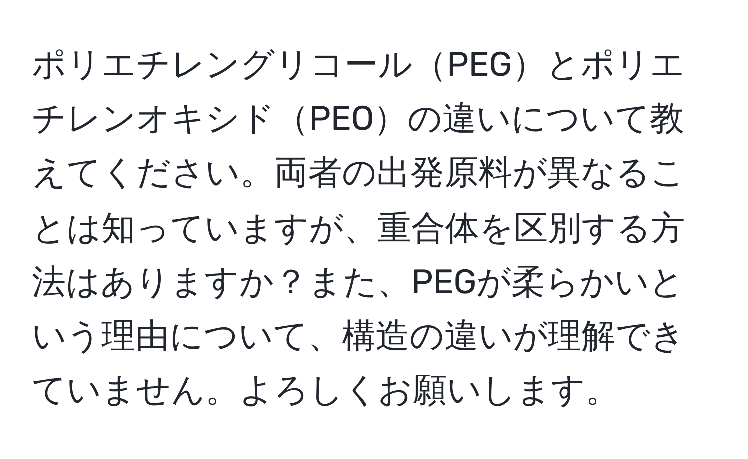 ポリエチレングリコールPEGとポリエチレンオキシドPEOの違いについて教えてください。両者の出発原料が異なることは知っていますが、重合体を区別する方法はありますか？また、PEGが柔らかいという理由について、構造の違いが理解できていません。よろしくお願いします。