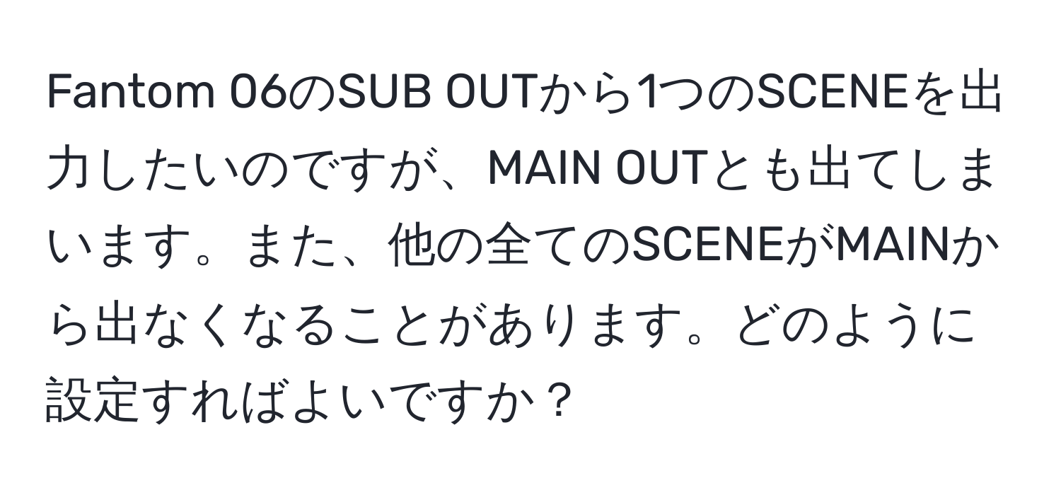 Fantom 06のSUB OUTから1つのSCENEを出力したいのですが、MAIN OUTとも出てしまいます。また、他の全てのSCENEがMAINから出なくなることがあります。どのように設定すればよいですか？