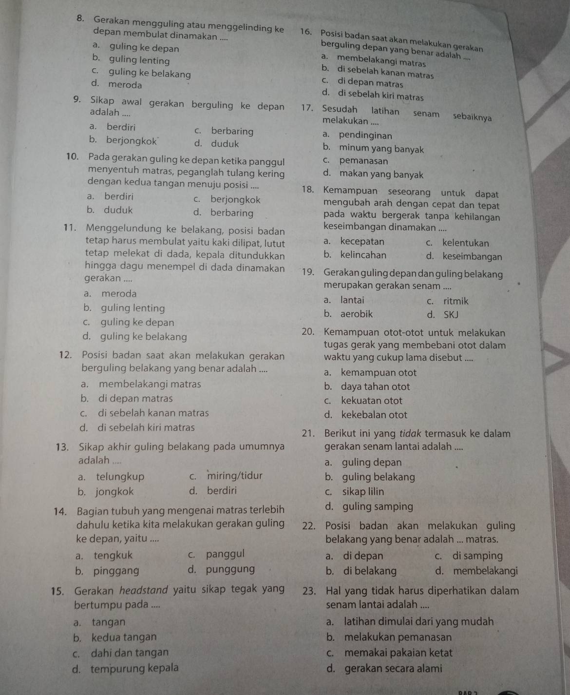 Gerakan mengguling atau menggelinding ke 16. Posisi badan saat akan melakukan gerakan
depan membulat dinamakan ....
a. guling ke depan
berguling depan yang benar adalah ....
b. guling lenting
a. membelakangi matras
b. di sebelah kanan matras
c. guling ke belakang
d. meroda
c. di depan matras
d. di sebelah kiri matras
9. Sikap awal gerakan berguling ke depan 17. Sesudah latihan senam sebaiknya
adalah ....
melakukan ....
a. berdiri c. berbaring a. pendinginan
b.berjongkok d. duduk b. minum yang banyak
10. Pada gerakan guling ke depan ketika panggul c. pemanasan
menyentuh matras, peganglah tulang kering d. makan yang banyak
dengan kedua tangan menuju posisi .... 18. Kemampuan seseorang untuk dapat
a. berdiri c. berjongkok mengubah arah dengan cepat dan tepat
b. duduk d. berbaring pada waktu bergerak tanpa kehilangan
11. Menggelundung ke belakang, posisi badan keseimbangan dinamakan ....
tetap harus membulat yaitu kaki dilipat, lutut a. kecepatan c. kelentukan
tetap melekat di dada, kepala ditundukkan b. kelincahan d. keseimbangan
hingga dagu menempel di dada dinamakan 19. Gerakan guling depan dan guling belakang
gerakan .... merupakan gerakan senam ....
a. meroda a. lantai c. ritmik
b. guling lenting d. SKJ
b. aerobik
c. guling ke depan
d. guling ke belakang
20. Kemampuan otot-otot untuk melakukan
tugas gerak yang membebani otot dalam
12. Posisi badan saat akan melakukan gerakan waktu yang cukup lama disebut ....
berguling belakang yang benar adalah .... a. kemampuan otot
a. membelakangi matras b. daya tahan otot
b. di depan matras c. kekuatan otot
c. di sebelah kanan matras d. kekebalan otot
d. di sebelah kiri matras
21. Berikut ini yang tidak termasuk ke dalam
13. Sikap akhir guling belakang pada umumnya gerakan senam lantai adalah ....
adalah .... a. guling depan
a. telungkup c. miring/tidur b. guling belakang
b. jongkok d. berdiri c. sikap lilin
14. Bagian tubuh yang mengenai matras terlebih d. guling samping
dahulu ketika kita melakukan gerakan guling 22. Posisi badan akan melakukan guling
ke depan, yaitu .... belakang yang benar adalah ... matras.
a. tengkuk c. panggul a. di depan c. di samping
b. pinggang d. punggung b. di belakang d. membelakangi
15. Gerakan headstand yaitu sikap tegak yang 23. Hal yang tidak harus diperhatikan dalam
bertumpu pada .... senam lantai adalah ....
a. tangan a. latihan dimulai dari yang mudah
b. kedua tangan b. melakukan pemanasan
c. dahi dan tangan c. memakai pakaian ketat
d. tempurung kepala d. gerakan secara alami