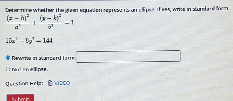 Determine whether the given equation represents an ellipse. If yes, write in standard form
frac (x-h)^2a^2+frac (y-k)^2b^2=1.
16x^2-9y^2=144
Rewrite in standard form: :□ 
Not an ellipse. 
Question Help: VIDEO 
Submit