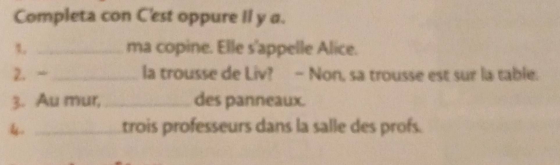 Completa con C'est oppure II y a. 
%。 _ma copine. Elle s'appelle Alice. 
2. _ la trousse de Liv? - Non, sa trousse est sur la table. 
3. Au mur, _des panneaux. 
_trois professeurs dans la salle des profs.