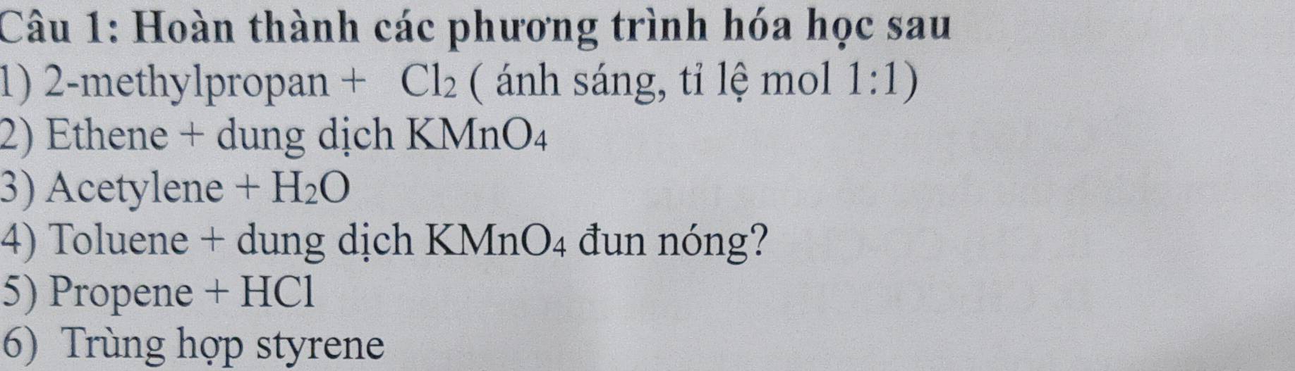 Hoàn thành các phương trình hóa học sau 
1) 2-methylpropan + Cl_2 ( ánh sáng, tỉ lệ mol 1:1) 
2) Ethene + dung dịch KMn O_4
3) Acetylene +H_2O
4) Toluene + dung dịch KMn( )∠ 4 đun nóng? 
5) Propene + HCl 
6) Trùng hợp styrene