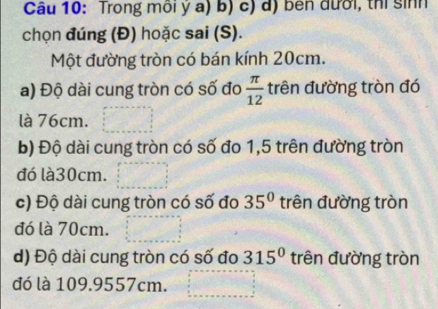 Trong môi ý a) b) c) d) ben đưới, thi sinh
chọn đúng (Đ) hoặc sai (S).
Một đường tròn có bán kính 20cm.
a) Độ dài cung tròn có số đo  π /12  trên đường tròn đó
là 76cm.
b) Độ dài cung tròn có số đo 1,5 trên đường tròn
đó là30cm.
c) Độ dài cung tròn có số đo 35° trên đường tròn
đó là 70cm.
d) Độ dài cung tròn có số đo 315° trên đường tròn
đó là 109.9557cm.