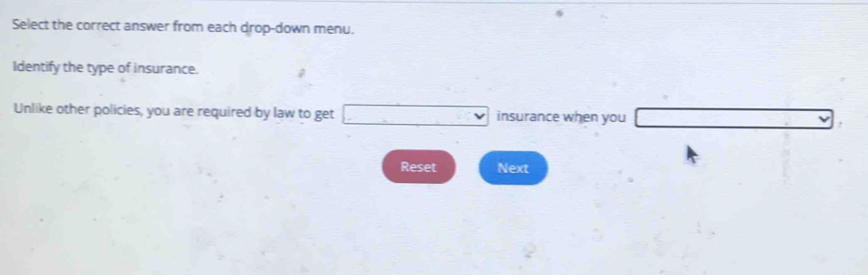 Select the correct answer from each drop-down menu. 
Identify the type of insurance. 
Unlike other policies, you are required by law to get □ insurance when you _ , 
Reset Next