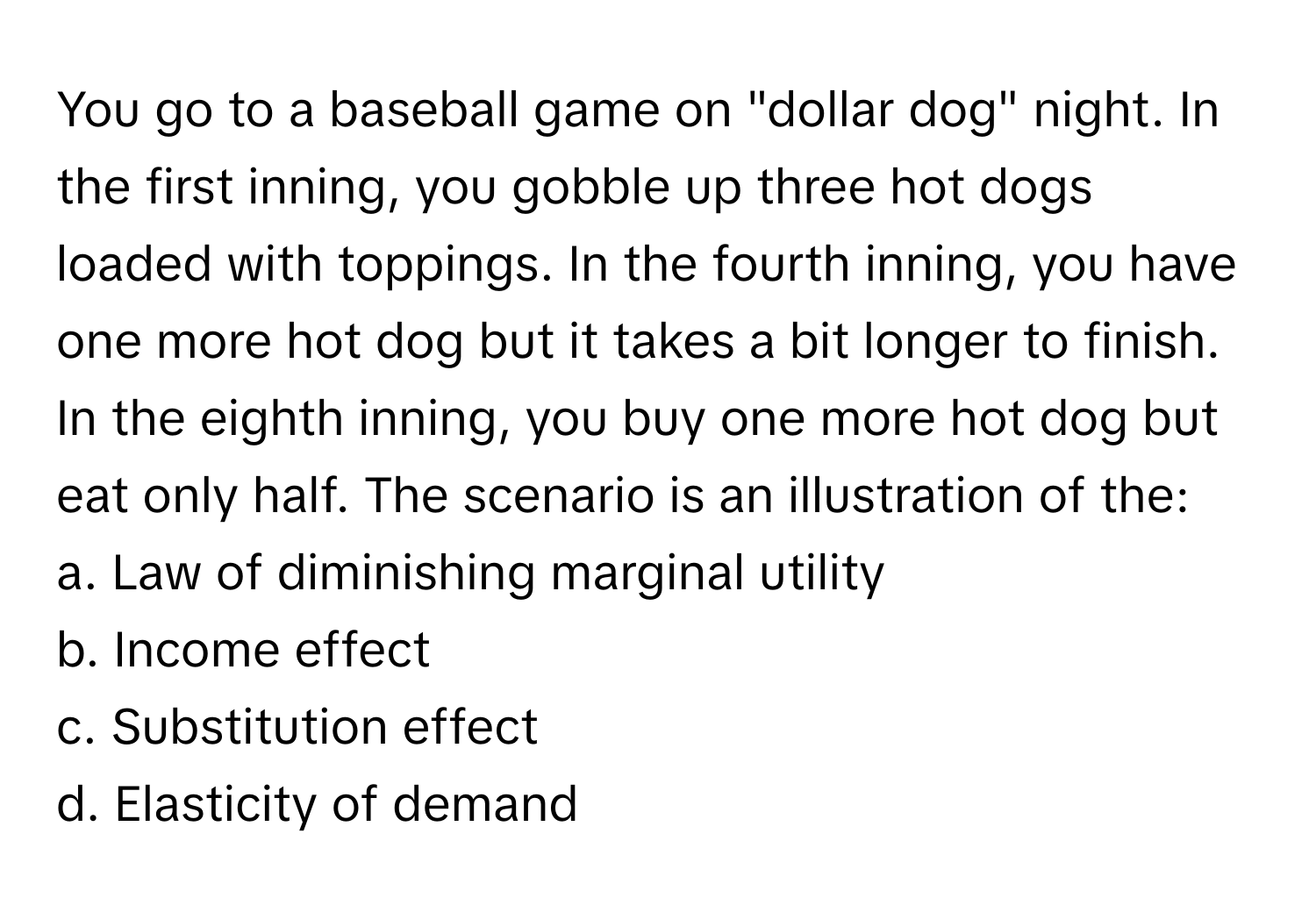 You go to a baseball game on "dollar dog" night. In the first inning, you gobble up three hot dogs loaded with toppings. In the fourth inning, you have one more hot dog but it takes a bit longer to finish. In the eighth inning, you buy one more hot dog but eat only half. The scenario is an illustration of the:

a. Law of diminishing marginal utility 
b. Income effect 
c. Substitution effect 
d. Elasticity of demand