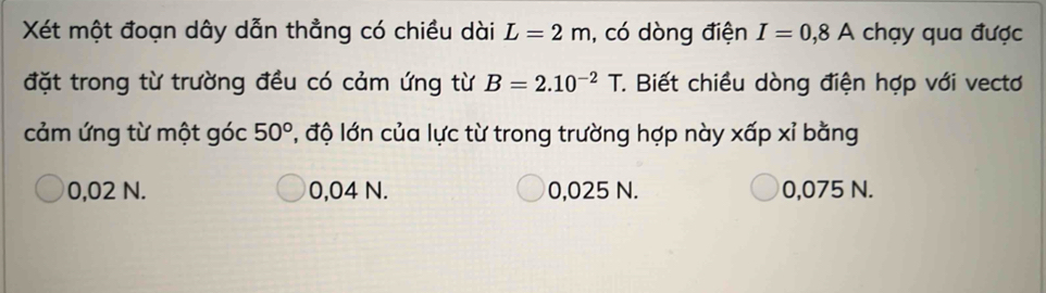 Xét một đoạn dây dẫn thẳng có chiều dài L=2m , có dòng điện I=0,8A chạy qua được
đặt trong từ trường đều có cảm ứng từ B=2.10^(-2)T *. Biết chiều dòng điện hợp với vectơ
cảm ứng từ một góc 50° , độ lớn của lực từ trong trường hợp này xấp xỉ bằng
0,02 N. 0,04 N. 0,025 N. 0,075 N.